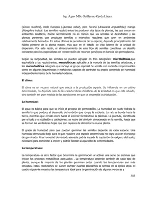 Ing. Agro. MSc Guillermo Ojeda Lòpez

(Cocos nucifera), roble Europeo (Quercus robur), pino Paraná (Araucaria angustifolia), mango
(Mangifera indica). Las semillas recalcitrantes las producen dos tipos de plantas, las que crecen en
ambientes acuáticos, donde normalmente no es común que las semillas se deshidraten y las
plantas perennes que producen semillas a intervalos regulares que caen en ambientes
relativamente húmedos. En estas últimas la persistencia de la especie, depende principalmente del
hábito perenne de la planta madre, más que en el estado de vida latente de la unidad de
dispersión. Por esta razón, el almacenamiento de este tipo de semillas constituye un desafío
constante para los especialistas en conservación de recursos genéticos en bancos de germoplasma.
Según su longevidad, las semillas se pueden agrupar en tres categorías: microbióticas,que
equivaldría a las recalcitrantes, mesobióticas aplicable a la mayoría de las semillas ortodoxas, y
las macrobióticas categoría que incluye al grupo especial de semilla con cubiertas impermeables
como en algunas leguminosas y malváceas capaces de controlar su propio contenido de humedad
independientemente de la humedad externa.
El clima:
El clima es un recurso natural que afecta a la producción agraria. Su influencia en un cultivo
determinado, no depende sólo de las características climáticas de la localidad en que esté situado,
sino también en gran medida de las condiciones en que se desarrolla la producción.
La humedad:
El agua es básica para que se inicie el proceso de germinación. La humedad del suelo hidrata la
semilla lo que produce el desarrollo del embrión que rompe la cubierta. La raíz se hunde hacia la
tierra, mientras que el tallo crece hacia el exterior formándose la plántula. La plántula, constituida
por el tallo y el cotiledón o cotiledones, se nutre del almidón almacenado en la semilla, hasta que
se forman las verdaderas hojas que son capaces de alimentar la nueva planta.
El grado de humedad para que puedan germinar las semillas depende de cada especie. Una
humedad demasiado bajo para lo que requiere una especie determinada no logra activar el proceso
de germinado. Una humedad demasiado elevada podría impedir la captación de oxígeno del suelo,
necesario para comenzar a crecer y podría facilitar la aparición de enfermedades.
La temperatura:
La temperatura es otro factor que determina la germinación al activar una serie de enzimas que
inician los procesos metabólicos adecuados . La temperatura depende también de cada tipo de
planta, aunque la mayoría de las plantas germinan antes cuando las temperaturas son más
elevadas. Estas condiciones se suelen cumplir cuando plantamos la semilla en la época ideal. El
cuadro siguiente muestra las temperatura ideal para la germinación de algunas verduras y

303

 