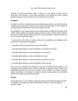 Ing. Agro. MSc Guillermo Ojeda Lòpez

hortalizas, así como la temperatura máxima y mínima en la que también se puede iniciar la
germinación. Para conseguir el mayor poder germinativo de las semillas que vamos a plantar
deberíamos escoger una época del año en que la temperatura sea la óptima.
El oxígeno:
El oxígeno es otro factor importante para que las semillas puedan germinar. Las semillas necesitan
el oxígeno del suelo para poder respirar. Es muy importante la profundidad a la que se plantan las
semillas porque de ello depende que esta tenga el oxígeno adecuado.
La profundidad a la que se deben plantar las las semillas depende principalmente del tamaño de las
semillas. Algunas semillas muy pequeñas pueden germinar muy bien si se dejan sobre la superficie
del suelo; las semillas grandes requieren plantarse a mayor profundidad. En general tenemos que
tener en cuenta los siguientes consejos:
- Es conveniente cubrir todas las semillas, incluso las más pequeñas, para protegerlas de las
inclemencias o de los posibles depredadores.
- Las semillas mayores requieren plantarse a mayor profundidad.
- Las semillas deben plantarse a menor profundidad si el suelo esta muy húmedo.
- Las semillas deben plantarse a menor profundidad si hace mucho frío.
- Las semillas deben plantarse a mayor profundidad si hace calor.
- Las semillas deben plantarse a mayor profundidad si el suelo esta muy seco.
- Las semillas deben plantarse a mayor profundidad en suelos arenosos.
Hay una norma en agricultura bien conocida que dice que las semillas deberían plantarse a una
profundidad igual al diámetro de las mismas, no obstante es importante conocer cuáles son las
profundidades óptimas para cada tipo de semilla, lo cual, tratándose de semillas compradas,
aparece especificado en el recipiente. Si cultivamos nuestras propias semillas será conveniente
disponer de una tabla de profundidad de plantado
El suelo:
El suelo óptimo para un gran resultado es aquel que permite que las raíces de las plantas penetren
con facilidad, de tal manera que queden bien aferradas a la tierra y no corran el peligro de
separarse y salirse.

304

 