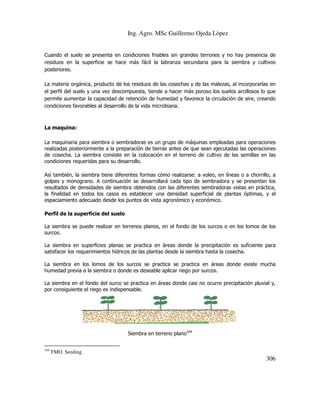Ing. Agro. MSc Guillermo Ojeda Lòpez

Cuando el suelo se presenta en condiciones friables sin grandes terrones y no hay presencia de
residuos en la superficie se hace más fácil la labranza secundaria para la siembra y cultivos
posteriores.
La materia orgánica, producto de los residuos de las cosechas y de las malezas, al incorporarlas en
el perfil del suelo y una vez descompuesta, tiende a hacer más poroso los suelos arcillosos lo que
permite aumentar la capacidad de retención de humedad y favorece la circulación de aire, creando
condiciones favorables al desarrollo de la vida microbiana.

La maquina:
La maquinaria para siembra o sembradoras es un grupo de máquinas empleadas para operaciones
realizadas posteriormente a la preparación de tierras antes de que sean ejecutadas las operaciones
de cosecha. La siembra consiste en la colocación en el terreno de cultivo de las semillas en las
condiciones requeridas para su desarrollo.
Así también, la siembra tiene diferentes formas cómo realizarse: a voleo, en líneas o a chorrillo, a
golpes y monograno. A continuación se desarrollará cada tipo de sembradora y se presentan los
resultados de densidades de siembra obtenidos con las diferentes sembradoras vistas en práctica,
la finalidad en todos los casos es establecer una densidad superficial de plantas óptimas, y el
espaciamiento adecuado desde los puntos de vista agronómico y económico.
Perfil de la superficie del suelo
La siembra se puede realizar en terrenos planos, en el fondo de los surcos o en los lomos de los
surcos.
La siembra en superficies planas se practica en áreas donde la precipitación es suficiente para
satisfacer los requerimientos hídricos de las plantas desde la siembra hasta la cosecha.
La siembra en los lomos de los surcos se practica se practica en áreas donde existe mucha
humedad previa a la siembra o donde es deseable aplicar riego por surcos.
La siembra en el fondo del surco se practica en áreas donde casi no ocurre precipitación pluvial y,
por consiguiente el riego es indispensable.

Siembra en terreno plano164
164

FMO. Seeding.

306

 