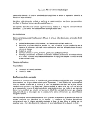 Ing. Agro. MSc Guillermo Ojeda Lòpez
La tolva de semillas y la tolva de fertilizantes son dispositivos en donde se deposita la semilla o el
fertilizante separadamente.
Las tolvas están dispuestas en todo el ancho de la maquina debido a que tienen que suministrar
semilla o fertilizante a los correspondientes dosificadores.
La capacidad de la tolva es variable según la marca y modelo de la maquina. Generalmente se
estima en 1 Kg. de semilla por cada centímetro de longitud de la tolva.

Los dosificadores
Son mecanismos que están localizados en el fondo de la tolva. Están diseñados y construidos de tal
manera que:
1. Suministre semillas en forma uniforme y en cantidad igual en cada abre surco.
2. Suministre un número igual de semillas por cada unidad de longitud desplazada por la
maquina, de tal manera que cada metro cuadrado de superficie sembrada tenga el mismo
número de plantas.
3. No dañe la semilla
4. Dosifique semillas de formas, tamaños y texturas superficiales distintas.
5. Mantenga una densidad de siembra constante a medida que desciende el nivel de semillas
en la tolva o cuando la maquina se usa en terreno de topografía irregular o cuando se varia
la velocidad de trabajo.
Tipos de dosificadores
Hay dos tipos:
1. Dosificador de cilindro acanalado
2. Dosificador doble.

Dosificador de cilindro acanalado
Consta de un cilindro acanalado de hierro fundido, generalmente con 12 pestañas. Este cilindro gira
solidariamente con el eje cuadrado dentro de un alojamiento. La parte superior del alojamiento se
une con bulones o remaches al fondo de la tolva. El alojamiento se cierra en la parte inferior
mediante una compuerta cuya distancia al cilindro acanalado se puede variar por medio de la traba
y correspondientes ranuras. El lado izquierdo del alojamiento se cierra por medio de una placa de
borde interno ondulado que coincide con las ranuras del cilindro acanalado de manera que esta gira
conjuntamente con el cilindro pero por el desplazamiento lateral del mismo sin que las semillas se
escapen al exterior.
La compuerta de hierro fundido se desliza sobre guías en el alojamiento y permite que el eje de
sección cuadrada gire libremente en su interior. La compuerta se desplaza lateralmente
conjuntamente con el cilindro acanalado ocupando el lugar de este último a medida que se
desplaza hacia a fuera del alojamiento (reducción de la densidad de siembra). Cuando el cilindro

312

 