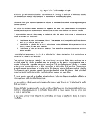 Ing. Agro. MSc Guillermo Ojeda Lòpez
acanalado gira en sentido contrario a las manecillas de un reloj, se dice que el dosificador trabaja
con alimentación inferior, caso contrario, se denomina de alimentación superior.

En ciertos casos y en presencia de semillas frágiles, la alimentación superior educe el porcentaje de
semillas dañadas.
No todos los modelos tienen alimentación superior. En este caso, generalmente la compuerta
inferior puede separarse especialmente del cilindro acanalado para dosificar las semillas frágiles.
El espaciamiento entre la compuerta y el cilindro se varía por medio de la traba, la misma que se
puede ajustar en tres posiciones:
1. Posición de la traba en la ranura inferior. Esta posición es aconsejable cuando se siembra
arroz, trigo, cebada, sorgo y lino.
2. Posición de la trababa en la ranura intermedia. Estas posiciones aconsejables cuando se
siembra habas, frijoles, soya y avena.
3. Posición de la traba en la ranura superior. Esta posición aconsejable cuando se siembran
avena barbada.
La densidad de la siembra es función de la velocidad del cilindro acanalado y de la longitud que se
encuentra en contacto con la semilla.
Para conseguir una siembra eficiente y con un mínimo porcentaje de daños, es conveniente que la
longitud activa del cilindro acanalado este de acuerdo con los valores recomendados para el
tamaño de la semilla y cantidad que se va a sembrar. Si la longitud activa del cilindro es pequeña
se incrementa considerablemente el daño y se reduce la uniformidad de la siembra. Este problema
se puede superar aumentando la longitud activa del cilindro y reduciendo la velocidad de rotación.
En el caso contrario, es decir, cuando hay excesiva longitud activa del cilindro y baja velocidad,
produce una distribución de semillas muy heterogénea aunque con poco daño.
El eje de sección cuadrada se desplaza lateralmente con todos los cilindros acanalados solidarios al
mismo variando así la densidad de siembra.
Las sembradoras más grandes poseen dos medios ejes en lugar de uno con longitud igual al ancho
de la sembradora.
En caso de haber cuerpos extraños con las semillas, el dosificador de cilindro acanalado sortea más
fácilmente estos obstáculos que el dosificador doble debido al mayor espacio libre que ofrece para
el paso de los mismos.
Si se desea sembrar maíz utilizando la sembradora en líneas, el dosificador doble da mejores
resultados.

313

 