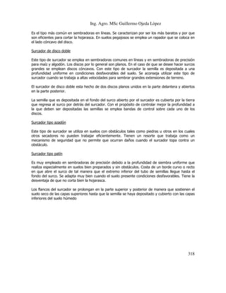 Ing. Agro. MSc Guillermo Ojeda Lòpez
Es el tipo más común en sembradoras en líneas. Se caracterizan por ser los más baratos y por que
son eficientes para cortar la hojarasca. En suelos pegajosos se emplea un rapador que se coloca en
el lado cóncavo del disco.
Surcador de disco doble
Este tipo de surcador se emplea en sembradoras comunes en líneas y en sembradoras de precisión
para maíz y algodón. Los discos por lo general son planos. En el caso de que se desee hacer surcos
grandes se emplean discos cóncavos. Con este tipo de surcador la semilla es depositada a una
profundidad uniforme en condiciones desfavorables del suelo. Se aconseja utilizar este tipo de
surcador cuando se trabaja a altas velocidades para sembrar grandes extensiones de terreno.
El surcador de disco doble esta hecho de dos discos planos unidos en la parte delantera y abiertos
en la parte posterior.
La semilla que es depositada en el fondo del surco abierto por el surcador es cubierta por la tierra
que regresa al surco por detrás del surcador. Con el propósito de controlar mejor la profundidad a
la que deben ser depositadas las semillas se emplea bandas de control sobre cada uno de los
discos.
Surcador tipo azadón
Este tipo de surcador se utiliza en suelos con obstáculos tales como piedras u otros en los cuales
otros secadores no pueden trabajar eficientemente. Tienen un resorte que trabaja como un
mecanismo de seguridad que no permite que ocurran daños cuando el surcador topa contra un
obstáculo.
Surcador tipo patín
Es muy empleado en sembradoras de precisión debido a la profundidad de siembra uniforme que
realiza especialmente en suelos bien preparados y sin obstáculos. Costa de un borde curvo o recto
en que abre el surco de tal manera que el extremo inferior del tubo de semillas llegue hasta el
fondo del surco. Se adapta muy bien cuando el suelo presente condiciones desfavorables. Tiene la
desventaja de que no corta bien la hojarasca.
Los flancos del surcador se prolongan en la parte superior y posterior de manera que sostienen el
suelo seco de las capas superiores hasta que la semilla se haya depositado y cubierto con las capas
inferiores del suelo húmedo

318

 