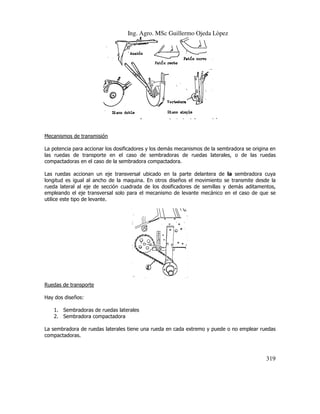 Ing. Agro. MSc Guillermo Ojeda Lòpez

.

Mecanismos de transmisión
La potencia para accionar los dosificadores y los demás mecanismos de la sembradora se origina en
las ruedas de transporte en el caso de sembradoras de ruedas laterales, o de las ruedas
compactadoras en el caso de la sembradora compactadora
compactadora.
Las ruedas accionan un eje tra
transversal ubicado en la parte delantera de la sembradora cuya
longitud es igual al ancho de la maquina. En otros diseños el movimiento se transmite desde la
rueda lateral al eje de sección cuadrada de los dosificadores de semillas y demás aditamentos,
empleando el eje transversal solo para el mecanismo de levante mecánico en el caso de que se
ando
utilice este tipo de levante.

Ruedas de transporte
Hay dos diseños:
1. Sembradoras de ruedas laterales
2. Sembradora compactadora
La sembradora de ruedas laterales tiene una rueda en cada extremo y puede o no emplear ruedas
tiene
compactadoras.

319

 