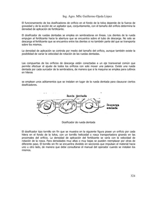 Ing. Agro. MSc Guillermo Ojeda Lòpez
El funcionamiento de los dosificadores de orificio en el fondo de la tolva depende de la fuerza de
ncionamiento
gravedad y de la acción de un agitador que, conjuntamente, con el tamaño del orificio determina la
densidad de aplicación de fertilizante.
El dosificador de ruedas dentadas se emplea en sembradoras en líneas. Los dientes de la rueda
das
empujan al fertilizante hacia la abertura que se encuentra sobre el tubo de descarga. No solo se
descarga el fertilizante que se encuentra entre los dientes si no también parte del qu se transporta
que
sobre los mismos.
La densidad de aplicación se controla por medio del tamaño del orificio, aunque también existe la
posibilidad de variar la velocidad de rotación de las ruedas dentadas.

Las compuertas de los orificios de descarga están conectadas a un eje transversal común que
permite efectuar el ajuste de todos los orificios con solo mover una palanca. Existe una rueda
dentada por cada surcador de la sembradora, de manera que si la maquina se emplea para cultivos
en hileras

se emplean unos aditamentos que se instalan en lugar de la rueda dentada para clausurar ciertos
n
dosificadores.

Dosificador de rueda dentada

El dosificador tipo tornillo sin fin que se muestra en la siguiente figura posee un orificio por cada
hilera en el fondo de la tolva, con un tornillo helicoidal o rosca transportadora girando en las
do
proximales del orificio. La densidad de aplicación del fertilizante se varía con la velocidad de
rotación de la rosca. Para densidades muy altas o muy bajas se pueden reemplaz por otras de
reemplazar
diferente paso. El tornillo sin fin se encuentra dividido en secciones que impulsan el material hacia
uno u otro lado, de manera que debe consultarse el manual del operador cuando se instalan los
mismos.

324

 