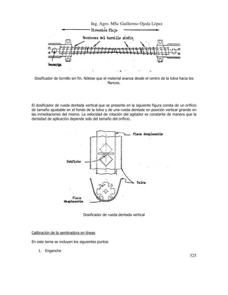 Ing. Agro. MSc Guillermo Ojeda Lòpez

Dosificador de tornillo sin fin. Nótese que el material avanza desde el centro de la tolva hacia los
.
flancos.

El dosificador de rueda dentada vertical que se presente en la siguiente figura consta de un orificio
de tamaño ajustable en el fondo de la tolva y de una rueda dentada en posición vertical girando en
posición
las inmediaciones del mismo. La velocidad de rotación del agitador es constante de manera que la
densidad de aplicación depende solo del tamaño del orificio.
e

Dosificador de rueda dentada vertical

Calibración de la sembradora en líneas
dora
En este tema se incluyen los siguientes puntos
1. Enganche

325

 