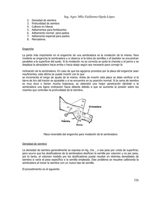 Ing. Agro. MSc Guillermo Ojeda Lòpez
2.
3.
4.
5.
6.
7.
8.

Densidad de siembra
Profundidad de siembra
Cultivos en hileras
Aditamentos para fertilizantes
Aditamento normal para pastos
Aditamento especial para pastos
Marcadores.

Enganche
La parte más importante en el enganche de una sembradora es la nivelación de la misma. Para
nivelarla se engancha la sembradora y si observa si la tolva de semillas o el bastidor se encuentran
paralelos a la superficie del suelo. Si la nivelación no es correcta se quita la chaveta y el perno y se
correcta
desplaza la abrazadera hacia arriba o hacia abajo según sea necesario para corregir la
inclinación de la sembradora. En caso de que los agujeros provistos por la placa del enganche sean
insuficientes, esta última se puede invertir con lo que
e
se incrementa el rango de ajuste de la misma. Antes de invertir esta placa se debe verificar si la
barra de tiro del tractor es ajustable y si se encuentra en su posición normal. Si la cama de siembra
es muy dura o tienen mucha hojarasca, se obtendrá una mejor penetración dándole a la
sembradora una ligera inclinación hacia delante debido a que se aumenta la presión sobre los
resortes que controlan la profundidad de la siembra.

Placa reversible del enganche para nivelación de la sembradora

Densidad de siembra
La densidad de siembra generalmente se expresa en Kg. /ha. , o sea peso por unida de superficie;
ha.
pero ocurre que los dosificadores de la sembradora dosifican la semilla por volumen y no por peso,
por lo tanto, el volumen medido por los dosificadores puede resultar en distintas densidades de
umen
siembra si varía el peso específico e la semilla empleada. Este problema se resuelve calibrando la
sembradora al iniciar la siembra con un nuevo tipo de semilla.
El procedimiento es el siguiente:

326

 