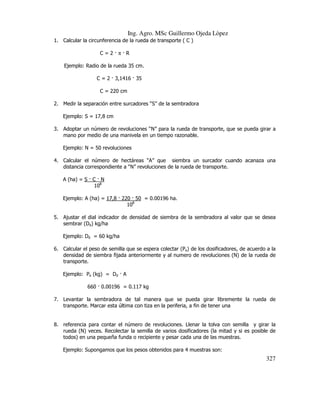 Ing. Agro. MSc Guillermo Ojeda Lòpez
1. Calcular la circunferencia de la rueda de transporte ( C )
C=2 π R
Ejemplo: Radio de la rueda 35 cm.
C = 2 3,1416 35
C = 220 cm
2. Medir la separación entre surcadores “S” de la sembradora
Ejemplo: S = 17,8 cm
3. Adoptar un número de revoluciones “N” para la rueda de transporte, que se pueda girar a
mano por medio de una manivela en un tiempo razonable.
Ejemplo: N = 50 revoluciones
4. Calcular el número de hectáreas “A” que siembra un surcador cuando acanaza una
distancia correspondiente a “N” revoluciones de la rueda de transporte.
A (ha) = S C N
108
Ejemplo: A (ha) = 17,8 220 50 = 0.00196 ha.
108
5. Ajustar el dial indicador de densidad de siembra de la sembradora al valor que se desea
sembrar (Dd) kg/ha
Ejemplo: Dd = 60 kg/ha
6. Calcular el peso de semilla que se espera colectar (Pe) de los dosificadores, de acuerdo a la
densidad de siembra fijada anteriormente y al numero de revoluciones (N) de la rueda de
transporte.
Ejemplo: Pe (kg) = Dd A
660 0.00196 = 0.117 kg
7. Levantar la sembradora de tal manera que se pueda girar libremente la rueda de
transporte. Marcar esta última con tiza en la periferia, a fin de tener una

8. referencia para contar el número de revoluciones. Llenar la tolva con semilla y girar la
rueda (N) veces. Recolectar la semilla de varios dosificadores (la mitad y si es posible de
todos) en una pequeña funda o recipiente y pesar cada una de las muestras.
Ejemplo: Supongamos que los pesos obtenidos para 4 muestras son:

327

 