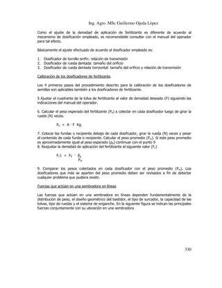 Ing. Agro. MSc Guillermo Ojeda Lòpez
Como el ajuste de la densidad de aplicación de fertilizante es diferente de acuerdo al
mecanismo de dosificación empleado, es recomendable consultar con el manual del operador
para tal efecto.
Básicamente el ajuste efectuado de acuerdo al dosificador empleado es:
1. Dosificador de tornillo sinfín: relación de transmisión
2. Dosificador de rueda dentada: tamaño del orificio
3. Dosificador de rueda dentada horizontal: tamaño del orificio y relación de transmisión
Calibración de los dosificadores de fertilizante.
Los 4 primeros pasos del procedimiento descrito para la calibración de los dosificadores de
semillas son aplicables también a los dosificadores de fertilizante.
5 Ajustar el cuadrante de la tolva de fertilizante al valor de densidad deseado (F) siguiendo las
indicaciones del manual del operador.
6. Calcular el peso esperado del fertilizante (Pe) a colectar en cada dosificador luego de girar la
rueda (N) veces.
Pe = A F Kg.
7. Colocar las fundas o recipiente debajo de cada dosificador, girar la rueda (N) veces y pesar
el contenido de cada funda o recipiente. Calcular el peso promedio (Pm). Si este peso promedio
es aproximadamente igual al peso esperado (pe) continuar con el punto 9
8. Reajustar la densidad de aplicación del fertilizante al siguiente valor (F1)
F11 = F0

Pe
Pm

9. Comparar los pesos colectados en cada dosificador con el peso promedio (Pm). Loa
dosificadores que más se aparten del peso promedio deben ser revisados a fin de detectar
cualquier problema que pudiera existir.
Fuerzas que actúan en una sembradora en líneas
Las fuerzas que actúan en una sembradora en líneas dependen fundamentalmente de la
distribución de peso, el diseño geométrico del bastidor, el tipo de surcador, la capacidad de las
tolvas, tipo de ruedas y el sistema de enganche. En la siguiente figura se indican las principales
fuerzas conjuntamente con su ubicación en una sembradora

330

 