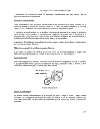 Ing. Agro. MSc Guillermo Ojeda Lòpez
El mecanismo de transmisión posee un embrague independiente para esta unidad, que se
desacopla al levantar los surcadores.
Aditamento para fertilizante
Existe un aditamento para fertilizante que se instala en las sembradoras en líneas comunes con el
objeto de sembrar y fertilizar en una sola operación. L Tolva, mecanismo dosificador y tubos de
conducción son similares a los que se analizaron previamente para la sembradora.
El fertilizante se puede aplicar con la semilla o en una banda separada de la misma. La aplicació
aplicación
con la semilla permite emplear el mismo tubo de conducción de semilla para el fertilizante y el
mismo surcador. El inconveniente radica en que la cantidad de fertilizante que se puede aplicar es
limitada debido al daño que ocasiona a la semilla durante l germinación.
la
La aplicación del fertilizante, separado de la semilla, requiere un tubo de conducción independiente
y un surcador de diseño diferente.
Aditamento para cubrir la semilla y emparejar el terreno
Si se desea una acción más efectiva que la que hacen las cadenas tapadoras se emplea este
que
aditamento, que además posee la ventaja de que se eleva junto con los surcadores.
Rueda afirmadora
Esta rueda compactadora presiona sobre una banda de suelo muy angosta en la línea de semillas,
lo que proporciona buena capacidad de absorción del agua, protección contra la erosión y otras
ona
condiciones desfavorables para la germinación de la semilla.

Rueda compactadora
Bandas de profundidad
Se pueden instalar indistintamente en surcadores de disco simple o doble. Ciertos cultivos
doble.
requieren una emergencia simultánea de todas las plantas a fin de conseguir también una
maduración simultánea, en este caso es importante que la siembra se realice a profundidad
,
constante.

334

 