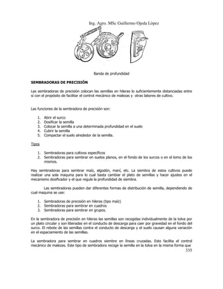 Ing. Agro. MSc Guillermo Ojeda Lòpez

Banda de profundidad
CISIÓN
SEMBRADORAS DE PRECISIÓN
Las sembradoras de precisión colocan las semillas en hileras lo suficientemente distanciadas entre
sí con el propósito de facilitar el control mecánico de malezas y otras labores de cultivo.

Las funciones de la sembradora de precisión son:
1.
2.
3.
4.
5.

Abrir el surco
Dosificar la semilla
Colocar la semilla a una determinada profundidad en el suelo
Cubrir la semilla
Compactar el suelo alrededor de la semilla.

Tipos
1. Sembradoras para cultivos específicos
2. Sembradoras para sembrar en suelos planos, en el fondo de los surcos o en el lomo de los
mismos.
Hay sembradoras para sembrar maíz, algodón, maní, etc. La siembra de estos cultivos puede
realizar una sola maquina para lo cual basta cambiar el plato de semillas y hacer ajustes en el
mecanismo dosificador y el que regula la profundidad de siembra.
Las sembradoras pueden dar diferentes formas de distribución de semilla, dependiendo de
cual maquina se use:
1. Sembradoras de precisión en hileras (tipo maíz)
2. Sembradoras para sembrar en cuadros
3. Sembradoras para sembr en grupos.
sembrar
En la sembradora de precisión en hileras las semillas son recogidas individualmente de la tolva por
un plato circular y son liberadas en el conducto de descarga para caer por gravedad en el fondo del
surco. El rebote de las semillas contra el conducto de descarga y el suelo causan alguna variación
el
en el espaciamiento de las semillas.
La sembradora para sembrar en cuadros siembre en líneas cruzadas. Esto facilita el control
mecánico de malezas. Este tipo de sembradora recoge la semilla en la tolva en la misma forma que

335

 