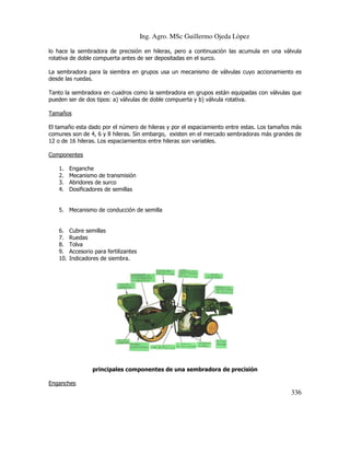 Ing. Agro. MSc Guillermo Ojeda Lòpez
lo hace la sembradora de precisión en hileras, pero a continuación las acumula en una válvula
rotativa de doble compuerta antes de ser depositadas en el surco.
La sembradora para la siembra en grupos usa un mecanismo de válvulas cuyo accionamiento es
desde las ruedas.
Tanto la sembradora en cuadros como la sembradora en grupos están equipadas con válvulas que
pueden ser de dos tipos: a) válvulas de doble compuerta y b) válvula rotativa.
Tamaños
El tamaño esta dado por el número de hileras y por el espaciamiento entre estas. Los tamaños más
comunes son de 4, 6 y 8 hileras. Sin embargo, existen en el mercado sembradoras más grandes de
12 o de 16 hileras. Los espaciamientos entre hileras son variables.
Componentes
1.
2.
3.
4.

Enganche
Mecanismo de transmisión
Abridores de surco
Dosificadores de semillas

5. Mecanismo de conducción de semilla

6.
7.
8.
9.
10.

Cubre semillas
Ruedas
Tolva
Accesorio para fertilizantes
Indicadores de siembra.

principales componentes de una sembradora de precisión
Enganches

336

 