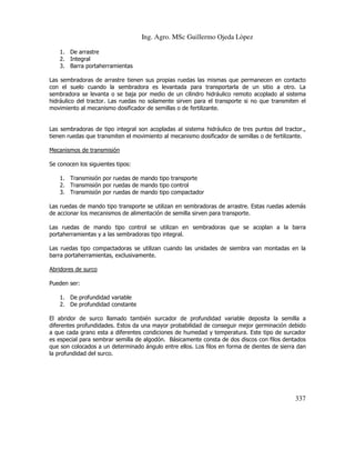 Ing. Agro. MSc Guillermo Ojeda Lòpez
1. De arrastre
2. Integral
3. Barra portaherramientas
Las sembradoras de arrastre tienen sus propias ruedas las mismas que permanecen en contacto
con el suelo cuando la sembradora es levantada para transportarla de un sitio a otro. La
sembradora se levanta o se baja por medio de un cilindro hidráulico remoto acoplado al sistema
hidráulico del tractor. Las ruedas no solamente sirven para el transporte si no que transmiten el
movimiento al mecanismo dosificador de semillas o de fertilizante.

Las sembradoras de tipo integral son acopladas al sistema hidráulico de tres puntos del tractor.,
tienen ruedas que transmiten el movimiento al mecanismo dosificador de semillas o de fertilizante.
Mecanismos de transmisión
Se conocen los siguientes tipos:
1. Transmisión por ruedas de mando tipo transporte
2. Transmisión por ruedas de mando tipo control
3. Transmisión por ruedas de mando tipo compactador
Las ruedas de mando tipo transporte se utilizan en sembradoras de arrastre. Estas ruedas además
de accionar los mecanismos de alimentación de semilla sirven para transporte.
Las ruedas de mando tipo control se utilizan en sembradoras que se acoplan a la barra
portaherramientas y a las sembradoras tipo integral.
Las ruedas tipo compactadoras se utilizan cuando las unidades de siembra van montadas en la
barra portaherramientas, exclusivamente.
Abridores de surco
Pueden ser:
1. De profundidad variable
2. De profundidad constante
El abridor de surco llamado también surcador de profundidad variable deposita la semilla a
diferentes profundidades. Estos da una mayor probabilidad de conseguir mejor germinación debido
a que cada grano esta a diferentes condiciones de humedad y temperatura. Este tipo de surcador
es especial para sembrar semilla de algodón. Básicamente consta de dos discos con filos dentados
que son colocados a un determinado ángulo entre ellos. Los filos en forma de dientes de sierra dan
la profundidad del surco.

337

 