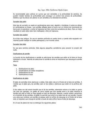 Ing. Agro. MSc Guillermo Ojeda Lòpez
Es recomendable para cultivos en surcos que son sensisbles a la profundidad de siembra. Se
pueden instalar bandas de profundidad para conseguir un control mas preciso de profundidad.
Debido a que los discos son planos no son sensibles a la velocidad de siembra.
Surcador tipo patin
Este tipo de surcador es usado en sembradoras para maiz, algodón y hortalizas. A veces se utlizan
en sembradoras en líneas.. Las cuchillas afiladas abren el surco con un mínimo de movimiento de
tierra pero no penetran y cortan la hojarazca tan bien como los surcadores de disco. Para un mejor
resultado el suelo debe estar bien trabbajado y libre de hojarazca.
Surcador tipo azadon
Es el tipo mas antiguo. Se usa en siembra profunda en suelos duros y cuando esta equipado con
resortes puede trabajar en suelos pedregosos y con muchas raíces.
Surcador tipo lister
Se usa para siembra profunda. Dela algunos pequeños camellonres para prevenir la erosión del
suelo.
Dosificadores de semilla
La función de los dosificadores e semilla es selcccionar las semillas que están en la tolva en forma
individual o al azar. Además de seleccionar la semilla la envia al mecanismo que descarga la semilla
alsurco.
Tipos
1.
2.
3.
4.

Dosificadores de plato
Dossificadores de dedos recojedores
Dosificadores de aire
Dosificadores al azar

Dosificadores de plato
El plato de semiollas tiene aberturas o celdas. Este plato rota en el fondo de la tolva de semillas. A
medida que el plato gira, las semillas caen en las celdas o aberturas que están en la periferia del
plato.
Si las celdas son del mismo tamaño que el de las semillas, solamente entrara a la celda un grano
(de maiz por ejemplo). Un gatillo de cierre impide que otra semilla entre a la celda mientras la
semilla que está en ésta no haya pasado al tubo de descarga. Además, cuando existen variaciones
en el tamaño de las semillas, el gatillo no permite que entre a la celda mas de una semilla. Cuando
una celca que contiene una semilla se pasasa sobre el orificio de descarga en el fondo de la tolva
exte un iexpulsor que empuja la semilla a través de este orificio hacia el tubo de descarga.
En el caso de platos de maiz se distingue los siguientes platos:

340

 