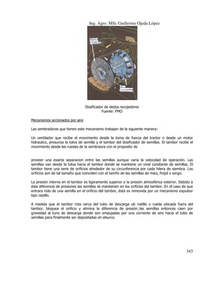 Ing. Agro. MSc Guillermo Ojeda Lòpez

Dosificador de dedos recojedores
Fuente: FMO
Mecanismos accionados por aire
Las sembradoras que tienen este mecanismo trabajan de la siguiente manera:
Un ventilador que recibe el movimiento desde la toma de fuerza del tractor o desde un motor
hidraulico, presuriza la tolva de semilla y el tambor del dosificador de semillas. El tambor recibe el
movimiento desde las ruedas de la sembraora con el proposito de

proveer una exacta separacion entre las semillas aunque varia la velocidad de operación. Las
semillas van desde la tolva hacia el tambor donde se mantiene un vivel constante de semillas. El
tambor tiene una serie de orificios alrededor de su circunferencia por cada hilera de siembra. Los
orificios son de tal tamaño que coinciden con el tamño de las semillas de maiz, frejol o sorgo.
La presión interna en el tambor es ligeramente superior a la presión atmosférica exterior. Debido a
ésta diferencia de presiones las semillas se mantienen en los orificios del tambor. En el caso de que
entrara más de una semilla en el orificio del tambor, ésta es removida por un mecanismo expulsor
tipo cepillo.
A medida que el tambor rota cerca del tubo de descarga ub rodillo o rueda ubicada fuera del
tambor, bloquea el orificio y elimina la diferencia de presión¸las semillas entonces caen por
gravedad al tuno de descarga donde son empujadas por una corriente de aire hacia el tubo de
semillas para finalmente ser depositadas en elsurco.

343

 
