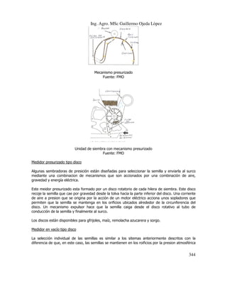 Ing. Agro. MSc Guillermo Ojeda Lòpez

Mecanismo presurizado
Fuente: FMO

Unidad de siembra con mecanismo presurizado
Fuente: FMO
Medidor presurizado tipo disco
Algunas sembradoras de presición están diseñadas para seleccionar la semilla y enviarla al surco
mediante una combinacion de mecanismos que son accionados por una combinación de aire,
gravedad y energía eléctrica.
Este meidor presurizado esta formado por un disco rotatorio de cada hilera de siembra. Este disco
recoje la semilla que cae por gravedad desde la tolva hacia la parte inferior del disco. Una corriente
de aire a presion que se origina por la acción de un motor eléctrico acciona unos sopladores que
permiten que la semilla se mantenga en los orificios ubicados alrededor de la circunferencia del
disco. Un mecanismo expulsor hace que la semilla caiga desde el disco rotativo al tubo de
conducción de la semilla y finalmente al surco.
Los discos están disponibles para gfrijoles, maíz, remolacha azucarera y sorgo.
Medidor en vacío tipo disco
La selección individual de las semillas es similar a los sitemas anteriormente descritos con la
diferencia de que, en este caso, las semillas se mantienen en los roificios por la presion atmosférica

344

 