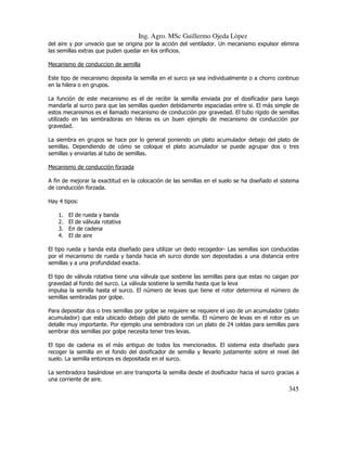 Ing. Agro. MSc Guillermo Ojeda Lòpez
del aire y por unvacío que se origina por la acción del ventilador. Un mecanismo expulsor elimina
las semillas extras que puden quedar en los orificios.
Mecanismo de conduccion de semilla
Este tipo de mecanismo deposita la semilla en el surco ya sea individualmente o a chorro continuo
en la hilera o en grupos.
La función de este mecanismo es el de recibir la semilla enviada por el dosificador para luego
mandarla al surco para que las semillas queden debidamente espaciadas entre si. El más simple de
estos mecanismos es el llamado mecanismo de conducción por gravedad. El tubo rígido de semillas
utilizado en las sembradoras en hileras es un buen ejemplo de mecanismo de conducción por
gravedad.
La siembra en grupos se hace por lo general poniendo un plato acumulador debajo del plato de
semillas. Dependiendo de cómo se coloque el plato acumulador se puede agrupar dos o tres
semillas y enviarlas al tubo de semillas.
Mecanismo de conducción forzada
A fin de mejorar la exactitud en la colocación de las semillas en el suelo se ha diseñado el sistema
de conducción forzada.
Hay 4 tipos:
1.
2.
3.
4.

El de rueda y banda
El de válvula rotativa
En de cadena
El de aire

El tipo rueda y banda esta diseñado para utilizar un dedo recogedor- Las semillas son conducidas
por el mecanismo de rueda y banda hacia eh surco donde son depositadas a una distancia entre
semillas y a una profundidad exacta.
El tipo de válvula rotativa tiene una válvula que sostiene las semillas para que estas no caigan por
gravedad al fondo del surco. La válvula sostiene la semilla hasta que la leva
impulsa la semilla hasta el surco. El número de levas que tiene el rotor determina el número de
semillas sembradas por golpe.
Para depositar dos o tres semillas por golpe se requiere se requiere el uso de un acumulador (plato
acumulador) que esta ubicado debajo del plato de semilla. El número de levas en el rotor es un
detalle muy importante. Por ejemplo una sembradora con un plato de 24 celdas para semillas para
sembrar dos semillas por golpe necesita tener tres levas.
El tipo de cadena es el más antiguo de todos los mencionados. El sistema esta diseñado para
recoger la semilla en el fondo del dosificador de semilla y llevarlo justamente sobre el nivel del
suelo. La semilla entonces es depositada en el surco.
La sembradora basándose en aire transporta la semilla desde el dosificador hacia el surco gracias a
una corriente de aire.

345

 