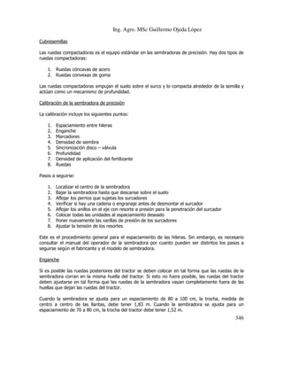 Ing. Agro. MSc Guillermo Ojeda Lòpez
Cubresemillas
Las ruedas compactadoras es el equipo estándar en las sembradoras de precisión. Hay dos tipos de
ruedas compactadoras:
1. Ruedas cóncavas de acero
2. Ruedas convexas de goma
Las ruedas compactadoras empujan el suelo sobre el surco y lo compacta alrededor de la semilla y
actúan como un mecanismo de profundidad.
Calibración de la sembradora de precisión
La calibración incluye los siguientes puntos:
1.
2.
3.
4.
5.
6.
7.
8.

Espaciamiento entre hileras
Enganche
Marcadores
Densidad de siembra
Sincronización disco – válvula
Profundidad
Densidad de aplicación del fertilizante
Ruedas

Pasos a seguirse:
1.
2.
3.
4.
5.
6.
7.
8.

Localizar el centro de la sembradora
Bajar la sembradora hasta que descanse sobre el suelo
Aflojar los pernos que sujetas los surcadores
Verificar si hay una cadena o engranaje antes de desmontar el surcador
Aflojar los anillos en el eje con resorte a presión para la penetración del surcador
Colocar todas las unidades al espaciamiento deseado
Poner nuevamente las varillas de presión de los surcadores
Ajustar la tensión de los resortes

Este es el procedimiento general para el espaciamiento de las hileras. Sin embargo, es necesario
consultar el manual del operador de la sembradora por cuanto pueden ser distintos los pasos a
seguirse según el fabricante y el modelo de sembradora.
Enganche
Si es posible las ruedas posteriores del tractor se deben colocar en tal forma que las ruedas de la
sembradora corran en la misma huella del tractor. Si esto no fuera posible, las ruedas del tractor
deben ajustarse en tal forma que las ruedas de la sembradora vayan completamente fuera de las
huellas que dejan las ruedas del tractor.
Cuando la sembradora se ajusta para un espaciamiento de 80 a 100 cm, la trocha, medida de
centro a centro de las llantas, debe tener 1,83 m. Cuando la sembradora se ajusta para un
espaciamiento de 70 a 80 cm, la trocha del tractor debe tener 1,52 m.

346

 