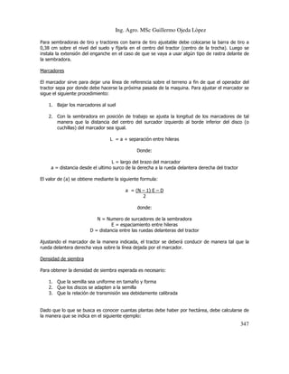 Ing. Agro. MSc Guillermo Ojeda Lòpez
Para sembradoras de tiro y tractores con barra de tiro ajustable debe colocarse la barra de tiro a
0,38 cm sobre el nivel del suelo y fijarla en el centro del tractor (centro de la trocha). Luego se
instala la extensión del enganche en el caso de que se vaya a usar algún tipo de rastra delante de
la sembradora.
Marcadores
El marcador sirve para dejar una línea de referencia sobre el terreno a fin de que el operador del
tractor sepa por donde debe hacerse la próxima pasada de la maquina. Para ajustar el marcador se
sigue el siguiente procedimiento:
1. Bajar los marcadores al suel
2. Con la sembradora en posición de trabajo se ajusta la longitud de los marcadores de tal
manera que la distancia del centro del surcador izquierdo al borde inferior del disco (o
cuchillas) del marcador sea igual.
L = a + separación entre hileras
Donde:
L = largo del brazo del marcador
a = distancia desde el ultimo surco de la derecha a la rueda delantera derecha del tractor
El valor de (a) se obtiene mediante la siguiente formula:
a = (N – 1) E – D
2
donde:
N = Numero de surcadores de la sembradora
E = espaciamiento entre hileras
D = distancia entre las ruedas delanteras del tractor
Ajustando el marcador de la manera indicada, el tractor se deberá conducir de manera tal que la
rueda delantera derecha vaya sobre la línea dejada por el marcador.
Densidad de siembra
Para obtener la densidad de siembra esperada es necesario:
1. Que la semilla sea uniforme en tamaño y forma
2. Que los discos se adapten a la semilla
3. Que la relación de transmisión sea debidamente calibrada

Dado que lo que se busca es conocer cuantas plantas debe haber por hectárea, debe calcularse de
la manera que se indica en el siguiente ejemplo:

347

 