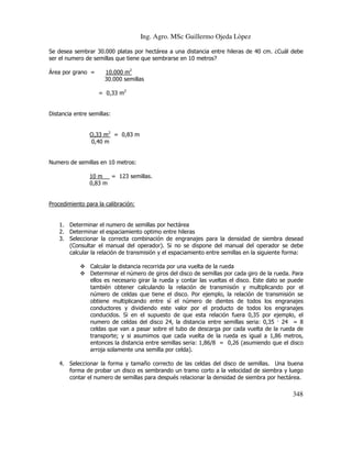 Ing. Agro. MSc Guillermo Ojeda Lòpez
Se desea sembrar 30.000 platas por hectárea a una distancia entre hileras de 40 cm. ¿Cuál debe
ser el numero de semillas que tiene que sembrarse en 10 metros?
Área por grano =

10.000 m2
30.000 semillas
= 0,33 m2

Distancia entre semillas:
O,33 m2 = 0,83 m
0,40 m

Numero de semillas en 10 metros:
10 m
= 123 semillas.
0,83 m

Procedimiento para la calibración:

1. Determinar el numero de semillas por hectárea
2. Determinar el espaciamiento optimo entre hileras
3. Seleccionar la correcta combinación de engranajes para la densidad de siembra desead
(Consultar el manual del operador). Si no se dispone del manual del operador se debe
calcular la relación de transmisión y el espaciamiento entre semillas en la siguiente forma:
Calcular la distancia recorrida por una vuelta de la rueda
Determinar el número de giros del disco de semillas por cada giro de la rueda. Para
ellos es necesario girar la rueda y contar las vueltas el disco. Este dato se puede
también obtener calculando la relación de transmisión y multiplicando por el
número de celdas que tiene el disco. Por ejemplo, la relación de transmisión se
obtiene multiplicando entre sí el número de dientes de todos los engranajes
conductores y dividiendo este valor por el producto de todos los engranajes
conducidos. Si en el supuesto de que esta relación fuera 0,35 por ejemplo, el
numero de celdas del disco 24, la distancia entre semillas seria: 0,35 24 = 8
celdas que van a pasar sobre el tubo de descarga por cada vuelta de la rueda de
transporte; y si asumimos que cada vuelta de la rueda es igual a 1,86 metros,
entonces la distancia entre semillas seria: 1,86/8 = 0,26 (asumiendo que el disco
arroja solamente una semilla por celda).
4. Seleccionar la forma y tamaño correcto de las celdas del disco de semillas. Una buena
forma de probar un disco es sembrando un tramo corto a la velocidad de siembra y luego
contar el numero de semillas para después relacionar la densidad de siembra por hectárea.

348

 