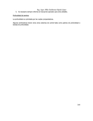 Ing. Agro. MSc Guillermo Ojeda Lòpez
5. Es necesario siempre referirse al manual de operador para otros detalles.
Profundidad de siembra
La profundidad es controlada por las ruedas compactadoras.
Algunas sembradoras tienen otros otros sistemas de control tales como patines de profundidad o
bandas de profundidad.

349

 