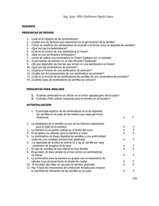 Ing. Agro. MSc Guillermo Ojeda Lòpez
RESUMEN
PREGUNTAS DE REPASO
1.
2.
3.
4.
5.
6.
7.
8.
9.
10.
11.
12.
13.
14.

¿Cuál es el objetivo de las sembradoras?
¿Cuáles son los factores que intervienen en la germinación de la semilla?
¿Cómo se clasifican las sembradoras de acuerdo a la forma como se deposita las semillas?
¿Qué son las transplantadoras?
¿Cuál es la función de una sembradora en líneas?
¿Qué es una sembradora fertilizadora?
¿como se calibra una sembradora en líneas? Explique con un ejemplo
¿Cual método de siembra es el más eficiente? Explíquelo
¿De que dependen las fuerzas que actúan en una sembradora en líneas?
¿Qué son las sembradoras de precisión?
¿Cuál es la función de una sembradora de precisión?
¿Cuáles son los componentes de una sembradora de precisión?
¿Cuál es la función de los dosificadores de semillas de una sembradora de precisión?
¿Cuántos tipos de dosificadores de semillas se conocen?

PREGUNTAS PARA ANALISIS
1. ¿Cuántas sembradoras se utilizan en el sector agropecuario del Ecuador?
2. ¿Cuántas UPAS utilizan maquinas para la siembra en el Ecuador?
AUTOEVALUACION
1. El principal objetivo de las sembradoras es el de depositar
las semillas en el suelo de tal manera que estas germinen
fácilmente
2. La viabilididad de la semillar es uno de los factores importantes
para el éxito de la siembra
3. La siembra no se puede realizar en el fondo del surco
4. El aeroplano es utilizado para la siembra al voleo
5. La sembradora en líneas deposita las semillas a una profundidad
uniforme y en cantidad previamente dosificada
6. La capacidad de la tolva se estima en 1 kg de semilla por cada
centímetro de longitud de la tolva
7. El tubo de semillas de tipo espiral es muy flexible
8. El surcador de disco simple es el mas común en sembradoras
en hileras
9. La sembradora para la siembra en grupos usa un mecanismo de
válvulas cuyo accionamiento es desde las ruedas
10. El surcador tipo lister se usa para la siembra profunda
11. Hay 4 tipos de mecanismos de conducción forzada para mejorar
la exactitud de colocación de las semillas en el suelo

V

F

V
V
V

F
F
F

V

F

V
V

F
F

V

F

V
V

F
F

V

F

350

 