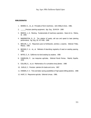 Ing. Agro. MSc Guillermo Ojeda Lòpez

BIBLIOGRAFIA

1. BAINER, R., et., al. Principles of farm machinery. John Willey & Sons. 1986.
2. ______Precision planting equipment. Agr. Eng. 28:49-54- 1989
3. BREECE, J., D. Planting. Fundamentals of machinery operation. Deere & Co. Moline,
Ill. 1995
4. BARMINGTON, R., D. The relation of seeds, cell size and speed to beet planting
performance. Ag. Eng. 29: 477-499. 1998
5. BERLJIN, J., D. Maquinaria para la fertilización, siembra y cosecha. Editorial Trillas.
México. 1985
6. BROOKS, F. A. et., al. Methods of describing regularity of seed on seeding spacing.
1966
7. BATES, E., N. California rice land seeding by airplane. 1980
8. CANDELON, P.
1970

Las maquinas agrícolas.

Editorial Mundi Prensa.

Madrid, España.

9. COLLINS, E., et, al. Mathematics of a cumulative drop planter. 1988
10. GUELLE, C. Precision planters for beets and corns. 1987
11. HANSEN, H. V. Time and labor saving possibilities of high speed drilling planters. 1988
12. HUNT, D. Maquinaria agrícola. Editorial Limusa. 1986.

351

 