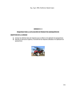 Ing. Agro. MSc Guillermo Ojeda Lòpez

UNIDAD II- 3
MAQUINAS PARA LA APLICACIÓN DE PRODUCTOS AGROQUÍMICOS
OBJETIVOS DE LA UNIDAD
1. Conocer los distintos tipos de maquinas que se utilizan en la aplicación de agroquímicos
2. Describir la estructura orgánica y funcional de las maquinas utilizadas en la aplicación de
agroquímicos

352

 