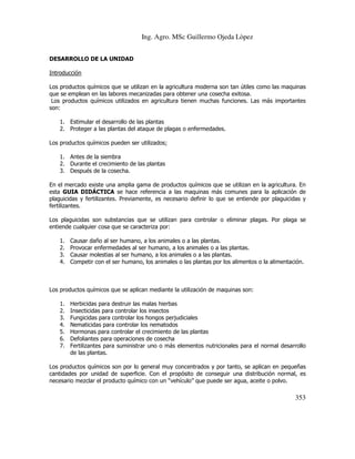 Ing. Agro. MSc Guillermo Ojeda Lòpez
DESARROLLO DE LA UNIDAD
Introducción
Los productos químicos que se utilizan en la agricultura moderna son tan útiles como las maquinas
que se emplean en las labores mecanizadas para obtener una cosecha exitosa.
Los productos químicos utilizados en agricultura tienen muchas funciones. Las más importantes
son:
1. Estimular el desarrollo de las plantas
2. Proteger a las plantas del ataque de plagas o enfermedades.
Los productos químicos pueden ser utilizados;
1. Antes de la siembra
2. Durante el crecimiento de las plantas
3. Después de la cosecha.
En el mercado existe una amplia gama de productos químicos que se utilizan en la agricultura. En
esta GUIA DIDÁCTICA se hace referencia a las maquinas más comunes para la aplicación de
plaguicidas y fertilizantes. Previamente, es necesario definir lo que se entiende por plaguicidas y
fertilizantes.
Los plaguicidas son substancias que se utilizan para controlar o eliminar plagas. Por plaga se
entiende cualquier cosa que se caracteriza por:
1.
2.
3.
4.

Causar daño al ser humano, a los animales o a las plantas.
Provocar enfermedades al ser humano, a los animales o a las plantas.
Causar molestias al ser humano, a los animales o a las plantas.
Competir con el ser humano, los animales o las plantas por los alimentos o la alimentación.

Los productos químicos que se aplican mediante la utilización de maquinas son:
1.
2.
3.
4.
5.
6.
7.

Herbicidas para destruir las malas hierbas
Insecticidas para controlar los insectos
Fungicidas para controlar los hongos perjudiciales
Nematicidas para controlar los nematodos
Hormonas para controlar el crecimiento de las plantas
Defoliantes para operaciones de cosecha
Fertilizantes para suministrar uno o más elementos nutricionales para el normal desarrollo
de las plantas.

Los productos químicos son por lo general muy concentrados y por tanto, se aplican en pequeñas
cantidades por unidad de superficie. Con el propósito de conseguir una distribución normal, es
necesario mezclar el producto químico con un “vehículo” que puede ser agua, aceite o polvo.

353

 