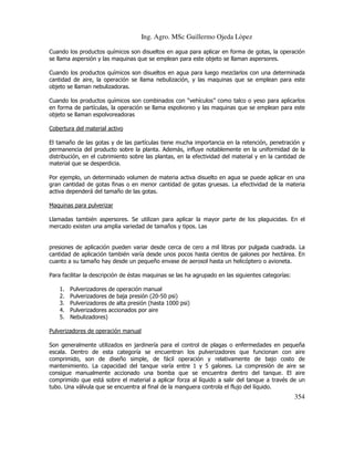 Ing. Agro. MSc Guillermo Ojeda Lòpez
Cuando los productos químicos son disueltos en agua para aplicar en forma de gotas, la operación
se llama aspersión y las maquinas que se emplean para este objeto se llaman aspersores.
Cuando los productos químicos son disueltos en agua para luego mezclarlos con una determinada
cantidad de aire, la operación se llama nebulización, y las maquinas que se emplean para este
objeto se llaman nebulizadoras.
Cuando los productos químicos son combinados con “vehículos” como talco o yeso para aplicarlos
en forma de partículas, la operación se llama espolvoreo y las maquinas que se emplean para este
objeto se llaman espolvoreadoras
Cobertura del material activo
El tamaño de las gotas y de las partículas tiene mucha importancia en la retención, penetración y
permanencia del producto sobre la planta. Además, influye notablemente en la uniformidad de la
distribución, en el cubrimiento sobre las plantas, en la efectividad del material y en la cantidad de
material que se desperdicia.
Por ejemplo, un determinado volumen de materia activa disuelto en agua se puede aplicar en una
gran cantidad de gotas finas o en menor cantidad de gotas gruesas. La efectividad de la materia
activa dependerá del tamaño de las gotas.
Maquinas para pulverizar
Llamadas también aspersores. Se utilizan para aplicar la mayor parte de los plaguicidas. En el
mercado existen una amplia variedad de tamaños y tipos. Las

presiones de aplicación pueden variar desde cerca de cero a mil libras por pulgada cuadrada. La
cantidad de aplicación también varía desde unos pocos hasta cientos de galones por hectárea. En
cuanto a su tamaño hay desde un pequeño envase de aerosol hasta un helicóptero o avioneta.
Para facilitar la descripción de éstas maquinas se las ha agrupado en las siguientes categorías:
1.
2.
3.
4.
5.

Pulverizadores de operación manual
Pulverizadores de baja presión (20-50 psi)
Pulverizadores de alta presión (hasta 1000 psi)
Pulverizadores accionados por aire
Nebulizadores)

Pulverizadores de operación manual
Son generalmente utilizados en jardinería para el control de plagas o enfermedades en pequeña
escala. Dentro de esta categoría se encuentran los pulverizadores que funcionan con aire
comprimido, son de diseño simple, de fácil operación y relativamente de bajo costo de
mantenimiento. La capacidad del tanque varía entre 1 y 5 galones. La compresión de aire se
consigue manualmente accionado una bomba que se encuentra dentro del tanque. El aire
comprimido que está sobre el material a aplicar forza al líquido a salir del tanque a través de un
tubo. Una válvula que se encuentra al final de la manguera controla el flujo del líquido.

354

 