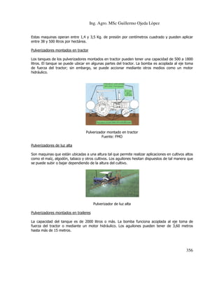 Ing. Agro. MSc Guillermo Ojeda Lòpez
Estas maquinas operan entre 1,4 y 3,5 Kg. de presión por centímetros cuadrado y pueden aplicar
entre 38 y 500 litros por hectárea.
Pulverizadores montados en tractor
Los tanques de los pulverizadores montados en tractor pueden tener una capacidad de 500 a 1800
litros. El tanque se puede ubicar en algunas partes del tractor. La bomba es acoplada al eje toma
de fuerza del tractor; sin embargo, se puede accionar mediante otros medios como un motor
hidráulico.

Pulverizador montado en tractor
Fuente: FMO
Pulverizadores de luz alta
Son maquinas que están ubicadas a una altura tal que permite realizar aplicaciones en cultivos altos
como el maíz, algodón, tabaco y otros cultivos. Los aguilones hesitan dispuestos de tal manera que
se puede subir o bajar dependiendo de la altura del cultivo.

Pulverizador de luz alta
Pulverizadores montados en traileres
La capacidad del tanque es de 2000 litros o más. La bomba funciona acoplada al eje toma de
fuerza del tractor o mediante un motor hidráulico. Los aguilones pueden tener de 3,60 metros
hasta más de 15 metros.

356

 