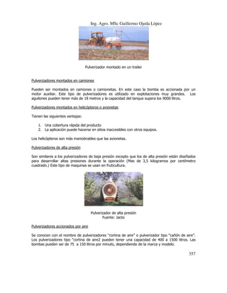 Ing. Agro. MSc Guillermo Ojeda Lòpez

Pulverizador montado en un trailer

Pulverizadores montados en camiones
Pueden ser montados en camiones o camionetas. En este caso la bomba es accionada por un
motor auxiliar. Este tipo de pulverizadores es utilizado en explotaciones muy grandes. Los
aguilones pueden tener más de 18 metros y la capacidad del tanque supera los 9000 litros.
Pulverizadores montados en helicópteros o avionetas
Tienen las siguientes ventajas:
1. Una cobertura rápida del producto
2. La aplicación puede hacerse en sitios inaccesibles con otros equipos.
Los helicópteros son más maniobrables que las avionetas.
Pulverizadores de alta presión
Son similares a los pulverizadores de baja presión excepto que los de alta presión están diseñados
para desarrollar altas presiones durante la operación (Mas de 3,5 kilogramos por centímetro
cuadrado.) Este tipo de maquinas se usan en fruticultura.

Pulverizador de alta presión
Fuente: Jacto
Pulverizadores accionados por aire
Se conocen con el nombre de pulverizadores “cortina de aire” o pulverizador tipo “cañón de aire”.
Los pulverizadores tipo “cortina de aire2 pueden tener una capacidad de 400 a 1500 litros. Las
bombas pueden ser de 75 a 150 litros por minuto, dependiendo de la marca y modelo.

357

 