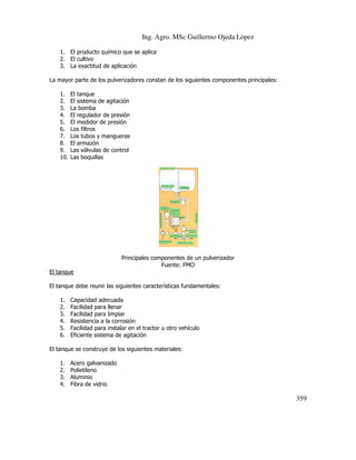 Ing. Agro. MSc Guillermo Ojeda Lòpez
1. El producto químico que se aplica
2. El cultivo
3. La exactitud de aplicación
La mayor parte de los pulverizadores constan de los siguientes componentes principales:
1.
2.
3.
4.
5.
6.
7.
8.
9.
10.

El tanque
El sistema de agitación
La bomba
El regulador de presión
El medidor de presión
Los filtros
Los tubos y mangueras
El armazón
Las válvulas de control
Las boquillas

Principales componentes de un pulverizador
Fuente: FMO
El tanque
El tanque debe reunir las siguientes características fundamentales:
1.
2.
3.
4.
5.
6.

Capacidad adecuada
Facilidad para llenar
Facilidad para limpiar
Resistencia a la corrosión
Facilidad para instalar en el tractor u otro vehículo
Eficiente sistema de agitación

El tanque se construye de los siguientes materiales:
1.
2.
3.
4.

Acero galvanizado
Polietileno
Aluminio
Fibra de vidrio

359

 