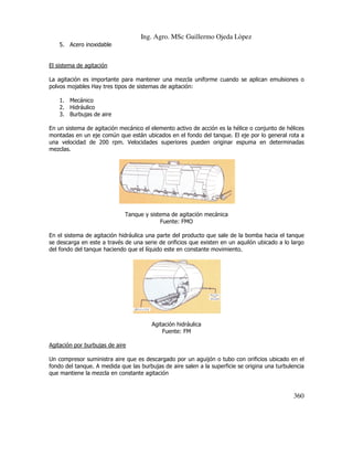 Ing. Agro. MSc Guillermo Ojeda Lòpez
5. Acero inoxidable

El sistema de agitación
La agitación es importante para mantener una mezcla uniforme cuando se aplican emulsiones o
polvos mojables Hay tres tipos de sistemas de agitación:
1. Mecánico
2. Hidráulico
3. Burbujas de aire
En un sistema de agitación mecánico el elemento activo de acción es la hélice o conjunto de hélices
montadas en un eje común que están ubicados en el fondo del tanque. El eje por lo general rota a
una velocidad de 200 rpm. Velocidades superiores pueden originar espuma en determinadas
mezclas.

Tanque y sistema de agitación mecánica
Fuente: FMO
En el sistema de agitación hidráulica una parte del producto que sale de la bomba hacia el tanque
se descarga en este a través de una serie de orificios que existen en un aquilón ubicado a lo largo
del fondo del tanque haciendo que el líquido este en constante movimiento.

Agitación hidráulica
Fuente: FM
Agitación por burbujas de aire
Un compresor suministra aire que es descargado por un aguijón o tubo con orificios ubicado en el
fondo del tanque. A medida que las burbujas de aire salen a la superficie se origina una turbulencia
que mantiene la mezcla en constante agitación

360

 