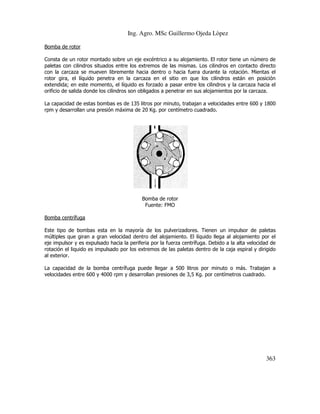 Ing. Agro. MSc Guillermo Ojeda Lòpez
Bomba de rotor
Consta de un rotor montado sobre un eje excéntrico a su alojamiento. El rotor tiene un número de
ntado
paletas con cilindros situados entre los extremos de las mismas. Los cilindros en contacto directo
con la carcaza se mueven libremente hacia dentro o hacia fuera durante la rotació Mientas el
rotación.
rotor gira, el líquido penetra en la carcaza en el sitio en que los cilindros están en posición
extendida; en este momento, el líquido es forzado a pasar entre los cilindros y la carcaza hacia el
orificio de salida donde los cilindros son obligados a penetrar en sus alojamientos por la carcaza.
obligados
La capacidad de estas bombas es de 135 litros por minuto, trabajan a velocidades entre 600 y 1800
rpm y desarrollan una presión máxima de 20 Kg. por centímetro cuadrado.

Bomba de rotor
Fuente: FMO
Bomba centrífuga
Este tipo de bombas esta en la mayoría de los pulverizadores. Tienen un impulsor de paletas
múltiples que giran a gran velocidad dentro del alojamiento. El líquido llega al alojamiento por el
eje impulsor y es expulsado hacia la periferia por la fuerza centrífuga. Debido a la alta velocidad de
periferia
rotación el liquido es impulsado por los extremos de las paletas dentro de la caja espiral y dirigido
al exterior.
La capacidad de la bomba centrífuga puede llegar a 500 litros por minuto o más. T
Trabajan a
velocidades entre 600 y 4000 rpm y desarrollan presiones de 3,5 Kg. por centímetros cuadrado.

363

 