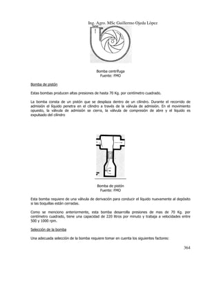 Ing. Agro. MSc Guillermo Ojeda Lòpez

Bomba centrífuga
Fuente: FMO
Bomba de pistón
Estas bombas producen altas presiones de hasta 70 Kg. por centímetro cuadrado.
a
La bomba consta de un pistón que se desplaza dentro de un cilindro. Durante el recorrido de
admisión el líquido penetra en el cilindro a través de la válvula de admisión. En el movimiento
opuesto, la válvula de admisión se cierra, la válvula de compresión de abre y el l
liquido es
expulsado del cilindro

Bomba de pistón
Fuente: FMO
Esta bomba requiere de una válvula de derivación para conducir el líquido nuevamente al depósito
si las boquillas están cerradas.
Como se menciono anteriormente, esta bomba desarrolla presiones de mas de 70 Kg. por
presiones
centímetro cuadrado, tiene una capacidad de 220 litros por minuto y trabaja a velocidades entre
500 y 1000 rpm.
Selección de la bomba
Una adecuada selección de la bomba requiere tomar en cuenta los siguientes factores:

364

 