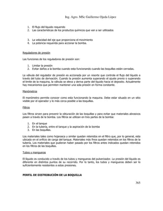 Ing. Agro. MSc Guillermo Ojeda Lòpez
1. El flujo del liquido requerido
2. Las características de los productos químicos que van a ser utilizados

3. La velocidad del eje que proporciona el movimiento
4. La potencia requerida para accionar la bomba.

Reguladores de presión
Las funciones de los reguladores de presión son:
1. Limitar la presión
2. Evitar daños a la bomba cuando esta funcionando cuando las boquillas están cerradas.
La válvula del regulador de presión es accionada por un resorte que controla el flujo del líquido a
través del tubo de derivación. Cuando la presión aumenta superando el ajuste previo o superando
el limite de la maquina, la válvula se eleva y deriva parte del liquido hacia el deposito. Actualmente
hay mecanismos que permiten mantener una sola presión en forma constante.
Manómetros
El manómetro permite conocer como esta funcionando la maquina. Debe estar situado en un sitio
visible por el operador y lo más cerca posible a las boquillas.
Filtros
Los filtros sirven para prevenir la obturación de las boquillas y para evitar que materiales abrasivos
pasen a través de la bomba. Los filtros se utilizan en tres partes de la bomba:
1. En el tanque
2. En la tubería, entre el tanque y la aspiración de la bomba
3. En las boquillas.
Los materiales tales como hojarasca y similar quedan retenidos en el filtro que, por lo general, esta
ubicado en el orificio de carga del tanque. Materiales más finos quedan retenidos en los filtros de la
tubería. Los materiales que pudieran haber pasado por los filtros antes indicados quedan retenidos
en los filtros de las boquillas.
Tubos y mangueras
El líquido es conducido a través de los tubos y mangueras del pulverizador. La presión del líquido es
diferente en distintos puntos de su recorrido. Por lo tanto, los tubos y mangueras deben ser lo
suficientemente resistentes a estas presiones.

PERFIL DE DISTRIBUCIÓN DE LA BOQUILLA

365

 