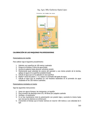 Ing. Agro. MSc Guillermo Ojeda Lòpez

CALIBRACIÓN DE LAS MAQUINAS PULVERIZADORAS

Pulverizadores de mochila
Para calibrar siga el siguiente procedimiento:
1.
2.
3.
4.

Delimite una superficie de 100 metros cuadrados
Ponga en el tanque 5 litros de agua limpia
Accione la palanca hasta alcanzar suficiente presión
Manteniendo igual velocidad de avance del operador y una misma presión de la bomba,
aplique el agua en la superficie predeterminada
5. Calcule el agua que se ha aplicado en esa superficie
6. Repita 4 veces los pasos 1 – 5 y saque un promedio del gasto de agua.
7. Calcule el agua que se empleara en una hectárea basándose en el promedio de agua
empleada en los 100 metros cuadrados.

Pulverizadores montados en tractor
Siga las siguientes instrucciones:
1.
2.
3.
4.

Llene con agua el tanque, las mangueras y el aguilón
Fije la presión de descarga entre 20 y 40 libras por pulgada cuadrada
Verifique el manómetro
Si no hay manómetros inicie la pulverización con presión baja y aumente la misma hasta
que vea que los abanicos se entrecrucen
5. Cronometre el tiempo que el tractor demora en recorrer 100 metros a una velocidad de 5
kph

369

 