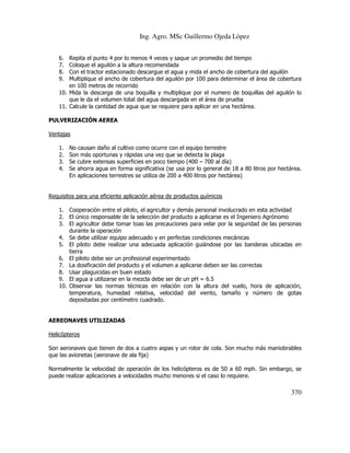 Ing. Agro. MSc Guillermo Ojeda Lòpez
6.
7.
8.
9.

Repita el punto 4 por lo menos 4 veces y saque un promedio del tiempo
Coloque el aguilón a la altura recomendada
Con el tractor estacionado descargue el agua y mida el ancho de cobertura del aguilón
Multiplique el ancho de cobertura del aguilón por 100 para determinar el área de cobertura
en 100 metros de recorrido
10. Mida la descarga de una boquilla y multiplique por el numero de boquillas del aguilón lo
que le da el volumen total del agua descargada en el área de prueba
11. Calcule la cantidad de agua que se requiere para aplicar en una hectárea.

PULVERIZACIÓN AEREA
Ventajas
1.
2.
3.
4.

No causan daño al cultivo como ocurre con el equipo terrestre
Son más oportunas y rápidas una vez que se detecta la plaga
Se cubre extensas superficies en poco tiempo (400 – 700 al día)
Se ahorra agua en forma significativa (se usa por lo general de 18 a 80 litros por hectárea.
En aplicaciones terrestres se utiliza de 200 a 400 litros por hectárea)

Requisitos para una eficiente aplicación aérea de productos químicos
1. Cooperación entre el piloto, el agricultor y demás personal involucrado en esta actividad
2. El único responsable de la selección del producto a aplicarse es el Ingeniero Agrónomo
3. El agricultor debe tomar toas las precauciones para velar por la seguridad de las personas
durante la operación
4. Se debe utilizar equipo adecuado y en perfectas condiciones mecánicas
5. El piloto debe realizar una adecuada aplicación guiándose por las banderas ubicadas en
tierra
6. El piloto debe ser un profesional experimentado
7. La dosificación del producto y el volumen a aplicarse deben ser las correctas
8. Usar plaguicidas en buen estado
9. El agua a utilizarse en la mezcla debe ser de un pH = 6.5
10. Observar las normas técnicas en relación con la altura del vuelo, hora de aplicación,
temperatura, humedad relativa, velocidad del viento, tamaño y número de gotas
depositadas por centímetro cuadrado.

AEREONAVES UTILIZADAS
Helicópteros
Son aeronaves que tienen de dos a cuatro aspas y un rotor de cola. Son mucho más maniobrables
que las avionetas (aeronave de ala fija)
Normalmente la velocidad de operación de los helicópteros es de 50 a 60 mph. Sin embargo, se
puede realizar aplicaciones a velocidades mucho menores si el caso lo requiere.

370

 