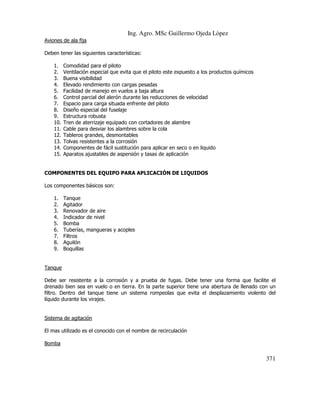 Ing. Agro. MSc Guillermo Ojeda Lòpez
Aviones de ala fija
Deben tener las siguientes características:
1.
2.
3.
4.
5.
6.
7.
8.
9.
10.
11.
12.
13.
14.
15.

Comodidad para el piloto
Ventilación especial que evita que el piloto este expuesto a los productos químicos
Buena visibilidad
Elevado rendimiento con cargas pesadas
Facilidad de manejo en vuelos a baja altura
Control parcial del alerón durante las reducciones de velocidad
Espacio para carga situada enfrente del piloto
Diseño especial del fuselaje
Estructura robusta
Tren de aterrizaje equipado con cortadores de alambre
Cable para desviar los alambres sobre la cola
Tableros grandes, desmontables
Tolvas resistentes a la corrosión
Componentes de fácil sustitución para aplicar en seco o en liquido
Aparatos ajustables de aspersión y tasas de aplicación

COMPONENTES DEL EQUIPO PARA APLICACIÓN DE LIQUIDOS
Los componentes básicos son:
1.
2.
3.
4.
5.
6.
7.
8.
9.

Tanque
Agitador
Renovador de aire
Indicador de nivel
Bomba
Tuberías, mangueras y acoples
Filtros
Aguilón
Boquillas

Tanque
Debe ser resistente a la corrosión y a prueba de fugas. Debe tener una forma que facilite el
drenado bien sea en vuelo o en tierra. En la parte superior tiene una abertura de llenado con un
filtro. Dentro del tanque tiene un sistema rompeolas que evita el desplazamiento violento del
líquido durante los virajes.

Sistema de agitación
El mas utilizado es el conocido con el nombre de recirculación
Bomba

371

 