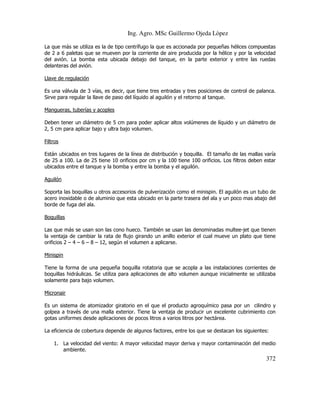 Ing. Agro. MSc Guillermo Ojeda Lòpez
La que más se utiliza es la de tipo centrífugo la que es accionada por pequeñas hélices compuestas
de 2 a 6 paletas que se mueven por la corriente de aire producida por la hélice y por la velocidad
del avión. La bomba esta ubicada debajo del tanque, en la parte exterior y entre las ruedas
delanteras del avión.
Llave de regulación
Es una válvula de 3 vías, es decir, que tiene tres entradas y tres posiciones de control de palanca.
Sirve para regular la llave de paso del líquido al aguilón y el retorno al tanque.
Mangueras, tuberías y acoples
Deben tener un diámetro de 5 cm para poder aplicar altos volúmenes de líquido y un diámetro de
2, 5 cm para aplicar bajo y ultra bajo volumen.
Filtros
Están ubicados en tres lugares de la línea de distribución y boquilla. El tamaño de las mallas varía
de 25 a 100. La de 25 tiene 10 orificios por cm y la 100 tiene 100 orificios. Los filtros deben estar
ubicados entre el tanque y la bomba y entre la bomba y el aguilón.
Aguilón
Soporta las boquillas u otros accesorios de pulverización como el minispin. El aguilón es un tubo de
acero inoxidable o de aluminio que esta ubicado en la parte trasera del ala y un poco mas abajo del
borde de fuga del ala.
Boquillas
Las que más se usan son las cono hueco. También se usan las denominadas multee-jet que tienen
la ventaja de cambiar la rata de flujo girando un anillo exterior el cual mueve un plato que tiene
orificios 2 – 4 – 6 – 8 – 12, según el volumen a aplicarse.
Minispin
Tiene la forma de una pequeña boquilla rotatoria que se acopla a las instalaciones corrientes de
boquillas hidráulicas. Se utiliza para aplicaciones de alto volumen aunque inicialmente se utilizaba
solamente para bajo volumen.
Micronair
Es un sistema de atomizador giratorio en el que el producto agroquímico pasa por un cilindro y
golpea a través de una malla exterior. Tiene la ventaja de producir un excelente cubrimiento con
gotas uniformes desde aplicaciones de pocos litros a varios litros por hectárea.
La eficiencia de cobertura depende de algunos factores, entre los que se destacan los siguientes:
1. La velocidad del viento: A mayor velocidad mayor deriva y mayor contaminación del medio
ambiente.

372

 