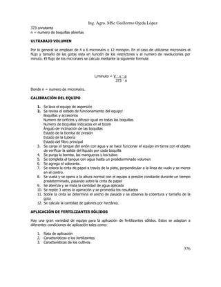 Ing. Agro. MSc Guillermo Ojeda Lòpez
373 constante
n = numero de boquillas abiertas
ULTRABAJO VOLUMEN
Por lo general se emplean de 4 a 6 micronairs o 12 minispin. En el caso de utilizarse micronairs el
flujo y tamaño de las gotas esta en función de los restrictores y el numero de revoluciones por
minuto. El flujo de los micronairs se calcula mediante la siguiente formula:

L/minuto = V v a
373 n
Donde n = numero de micronairs.
CALIBRACIÓN DEL EQUIPO
1. Se lava el equipo de aspersión
2. Se revisa el estado de funcionamiento del equipo:
Boquillas y accesorios
Numero de orificios y difusor igual en todas las boquillas
Numero de boquillas indicadas en el boom
Ángulo de inclinación de las boquillas
Estado de la bomba de presión
Estado de la tubería
Estado del filtro principal
3. Se carga el tanque del avión con agua y se hace funcionar el equipo en tierra con el objeto
de verificar la salida del liquido por cada boquilla
4. Se purga la bomba, las mangueras y los tubos
5. Se completa el tanque con agua hasta un predeterminado volumen
6. Se agrega el colorante.
7. Se coloca la cinta de papel a través de la pista, perpendicular a la línea de vuelo y se merca
en el centro.
8. Se vuela y se opera a la altura normal con el equipo a presión constante durante un tiempo
predeterminado, pasando sobre la cinta de papel
9. Se aterriza y se mida la cantidad de agua aplicada
10. Se repite 3 veces la operación y se promedia los resultados
11. Sobre la cinta se determina el ancho de pasada y se observa la cobertura y tamaño de la
gota
12. Se calcula la cantidad de galones por hectárea.
APLICACIÓN DE FERTILIZANTES SÓLIDOS
Hay una gran variedad de equipo para la aplicación de fertilizantes sólidos. Estos se adaptan a
diferentes condiciones de aplicación tales como:
1. Rata de aplicación
2. Características e los fertilizantes
3. Características de los cultivos

376

 