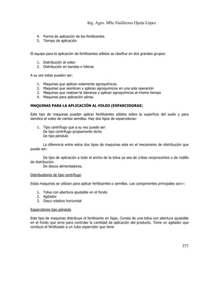 Ing. Agro. MSc Guillermo Ojeda Lòpez
4. Forma de aplicación de los fertilizantes
5. Tiempo de aplicación

El equipo para la aplicación de fertilizantes sólidos se clasifica en dos grandes grupos:
1. Distribución al voleo
2. Distribución en bandas o hileras
A su vez estas pueden ser:
1.
2.
3.
4.

Maquinas
Maquinas
Maquinas
Maquinas

que aplican solamente agroquímicos
que siembran y aplican agroquímicos en una sola operación
que realizan la labranza y aplican agroquímicos al mismo tiempo
para aplicación aérea.

MAQUINAS PARA LA APLICACIÓN AL VOLEO (ESPARCIDORAS)
Este tipo de maquinas pueden aplicar fertilizantes sólidos sobre la superficie del suelo y para
siembra al voleo de ciertas semillas. Hay dos tipos de esparcidoras:
1. Tipo centrífugo que a su vez puede ser:
De tipo centrífugo propiamente dicho
De tipo péndulo
La diferencia entre estos dos tipos de maquinas esta en el mecanismo de distribución que
puede ser:
De tipo de aplicación a todo el ancho de la tolva ya sea de cribas reciprocantes o de rodillo
de distribución.
De discos alimentadores.
Distribuidores de tipo centrífugo
Estas maquinas se utilizan para aplicar fertilizantes o semillas. Los componentes principales son>:
1. Tolva con abertura ajustable en el fondo
2. Agitador
3. Disco rotativo horizontal
Esparcidores tipo péndulo
Este tipo de maquinas distribuye el fertilizante en fajas. Consta de una tolva con abertura ajustable
en el fondo que sirve para controlar la cantidad de aplicación del producto. Tiene un agitador que
conduce el fertilizaste a un tubo esparcidor que tiene

377

 