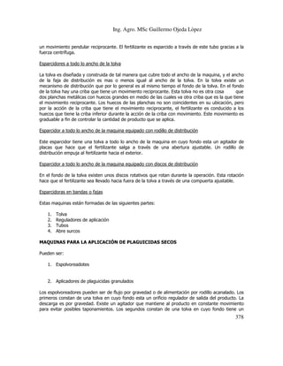 Ing. Agro. MSc Guillermo Ojeda Lòpez
un movimiento pendular reciprocante. El fertilizante es esparcido a través de este tubo gracias a la
fuerza centrífuga.
Esparcidores a todo lo ancho de la tolva
La tolva es diseñada y construida de tal manera que cubre todo el ancho de la maquina, y el ancho
de la faja de distribución es mas o menos igual al ancho de la tolva. En la tolva existe un
mecanismo de distribución que por lo general es al mismo tiempo el fondo de la tolva. En el fondo
de la tolva hay una criba que tiene un movimiento reciprocante. Esta tolva no es otra cosa
que
dos planchas metálicas con huecos grandes en medio de las cuales va otra criba que es la que tiene
el movimiento reciprocante. Los huecos de las planchas no son coincidentes en su ubicación, pero
por la acción de la criba que tiene el movimiento reciprocante, el fertilizante es conducido a los
huecos que tiene la criba inferior durante la acción de la criba con movimiento. Este movimiento es
graduable a fin de controlar la cantidad de producto que se aplica.
Esparcidor a todo lo ancho de la maquina equipado con rodillo de distribución
Este esparcidor tiene una tolva a todo lo ancho de la maquina en cuyo fondo esta un agitador de
placas que hace que el fertilizante salga a través de una abertura ajustable. Un rodillo de
distribución empuja al fertilizante hacia el exterior.
Esparcidor a todo lo ancho de la maquina equipado con discos de distribución
En el fondo de la tolva existen unos discos rotativos que rotan durante la operación. Esta rotación
hace que el fertilizante sea llevado hacia fuera de la tolva a través de una compuerta ajustable.
Esparcidoras en bandas o fajas
Estas maquinas están formadas de las siguientes partes:
1.
2.
3.
4.

Tolva
Reguladores de aplicación
Tubos
Abre surcos

MAQUINAS PARA LA APLICACIÓN DE PLAGUICIDAS SECOS
Pueden ser:
1. Espolvoreadotes

2. Aplicadores de plaguicidas granulados
Los espolvoreadores pueden ser de flujo por gravedad o de alimentación por rodillo acanalado. Los
primeros constan de una tolva en cuyo fondo esta un orificio regulador de salida del producto. La
descarga es por gravedad. Existe un agitador que mantiene al producto en constante movimiento
para evitar posibles taponamientos. Los segundos constan de una tolva en cuyo fondo tiene un

378

 