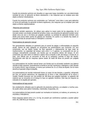 Ing. Agro. MSc Guillermo Ojeda Lòpez
Cuando los productos químicos son disueltos en agua para luego mezclarlos con una determinada
cantidad de aire, la operación se llama nebulizacion, y las maquinas que se emplean para este
objeto se llaman nebulizadoras.
Cuando los productos químicos son combinados con “vehículos” como talco o yeso para aplicarlos
en forma de partículas, la operación se llama espolvoreo y las maquinas que se emplean para este
objeto se llaman espolvoreadoras
.Maquinas para pulverizar
Llamadas también aspersores. Se utilizan para aplicar la mayor parte de los plaguicidas. En el
mercado existen una amplia variedad de tamaños y tipos. Las presiones de aplicación pueden variar
desde cerca de cero a mil libras por pulgada cuadrada. La cantidad de aplicación también varía
desde unos pocos hasta cientos de galones por hectárea. En cuanto a su tamaño hay desde un
pequeño envase de aerosol hasta un helicóptero o avioneta.
Pulverizadores de operación manual
Son generalmente utilizados en jardinería para el control de plagas o enfermedades en pequeña
escala. Dentro de esta categoría se encuentran los pulverizadores que funcionan con aire
comprimido, son de diseño simple, de fácil operación y relativamente de bajo costo de
mantenimiento. La capacidad del tanque varía entre 1 y 5 galones. La compresión de aire se
consigue manualmente accionado una bomba que se encuentra dentro del tanque. El aire
comprimido que está sobre el material a aplicar forza al líquido a salir del tanque a través de un
tubo. Una válvula que se encuentra al final de la manguera controla el flujo del líquido.
Normalmente este tipo de maquinas operan desde 30 hasta 80 libras de presión por pulgada
cuadrada.
Los pulverizadores de mochila manual tienen una bomba que es accionada mediante una palanca
ubicada al lado izquierdo. Generalmente la bomba es de tipo membrana o diafragma y está ubicada
en la parte inferior, bajo el tanque, el mismo que contiene de 15 a 21 litros de líquido. Con la mano
derecha el operador dirige la boquilla.
Los pulverizadores de mochila motorizado tienen un motor de dos tiempos, a gasolina, refrigerado
por aire, de ignición electrónica, de capacidad de 10 litros o más, dependiendo de la marca y
modelo. Pueden funcionar con una presión de 180 libras por pulgada cuadrada. La agitación del
material que se encuentra en el tanque lo hace un agitador mecánico. Este tipo de maquina es
colocada en la espalda del operador.
Pulverizadores de baja presión
Son ampliamente utilizados para la aplicación de productos químicos y se adaptan a muchos usos.
Se puede utilizar para aplicar herbicidas, insecticidas, funguicidas, etc.
Los pulverizadores de baja presión pueden ser montados en tractores, en traileres, en camiones, en
avionetas o helicópteros.
Estas maquinas operan entre 1,4 y 3,5 Kg. de presión por centímetros cuadrado y pueden aplicar
entre 38 y 500 litros por hectárea.

381

 