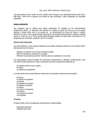 Ing. Agro. MSc Guillermo Ojeda Lòpez
Los pulverizadores tipo “cañón de aire” pueden tener tanques cuya capacidad fluctúa entre 250 y
600 litros. Tienen por lo general una bomba de tipo centrífugo y están equipadas con boquillas
especiales.

NEBULIZADORES
Son maquinas que se utilizan para aplicar plaguicidas. En realidad no son pulverizadores
propiamente dichos. La aplicación del producto se realiza en gotas tan finas que no se puede
apreciar a simple vista, pero si se puede ver su concentración en forma de nubes o neblina
flotando en el aire. Por lo general estas maquinas son accionadas eléctricamente. Algunas unidades
tienen un motor de 1 Kw. Tienen bomba tipo engranajes capaces de desarrollar una presión de 125
kilogramos por centímetro cuadrado. Son de 12 voltios.
Selección del pulverizador
Los pulverizadores y otros equipos diseñados para aplicar productos químicos en los cultivos tienen
básicamente tres funciones:
Distribuir el material con la mayor exactitud posible
Medir la cantidad de material que se aplica
Mantener los productos químicos mientras estos son aplicados en el campo
Los pulverizadores están formados de numerosos componentes en distintas combinaciones. Para
una determinada aplicación la mejor combinación de estos componentes depende de:
El producto químico que se aplica
El cultivo
La exactitud de aplicación
La mayor parte de los pulverizadores constan de los siguientes componentes principales:
El tanque
El sistema de agitación
La bomba
El regulador de presión
El medidor de presión
Los filtros
Los tubos y mangueras
El armazón
Las válvulas de control
Las boquillas
El tanque
El tanque debe reunir las siguientes características fundamentales:
Capacidad adecuada
Facilidad para llenar

383

 