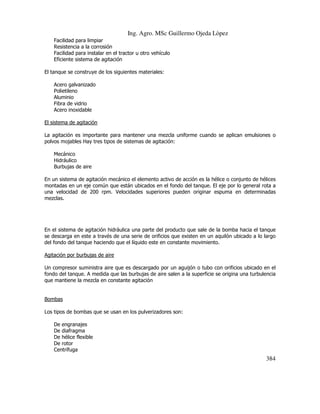Ing. Agro. MSc Guillermo Ojeda Lòpez
Facilidad para limpiar
Resistencia a la corrosión
Facilidad para instalar en el tractor u otro vehículo
Eficiente sistema de agitación
El tanque se construye de los siguientes materiales:
Acero galvanizado
Polietileno
Aluminio
Fibra de vidrio
Acero inoxidable
El sistema de agitación
La agitación es importante para mantener una mezcla uniforme cuando se aplican emulsiones o
polvos mojables Hay tres tipos de sistemas de agitación:
Mecánico
Hidráulico
Burbujas de aire
En un sistema de agitación mecánico el elemento activo de acción es la hélice o conjunto de hélices
montadas en un eje común que están ubicados en el fondo del tanque. El eje por lo general rota a
una velocidad de 200 rpm. Velocidades superiores pueden originar espuma en determinadas
mezclas.

En el sistema de agitación hidráulica una parte del producto que sale de la bomba hacia el tanque
se descarga en este a través de una serie de orificios que existen en un aquilón ubicado a lo largo
del fondo del tanque haciendo que el líquido este en constante movimiento.
Agitación por burbujas de aire
Un compresor suministra aire que es descargado por un aguijón o tubo con orificios ubicado en el
fondo del tanque. A medida que las burbujas de aire salen a la superficie se origina una turbulencia
que mantiene la mezcla en constante agitación

Bombas
Los tipos de bombas que se usan en los pulverizadores son:
De engranajes
De diafragma
De hélice flexible
De rotor
Centrífuga

384

 