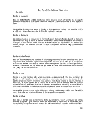 Ing. Agro. MSc Guillermo Ojeda Lòpez
De pistón
Bomba de engranajes
Este tipo de bombas ha perdido popularidad debido a que se dañan con facilidad por el desgaste
prematuro que sufren a causa de las sustancias abrasivas. Cuando esto ocurre es difícil reparar el
daño.

La capacidad de este tipo de bomba es de 19 a 76 litros por minuto, trabaja a una velocidad de 500
a 1800 rpm y desarrolla una presión de 7 Kg. Por centímetro cuadrado
Bomba de diafragma
La acción de bombeo se produce por el movimiento de un diafragma flexible. Cuando el diafragma
se mueve hacia abajo el líquido es enviado a una cámara desde donde es forzado a salir cuando el
diafragma se mueve hacia arriba. Este tipo de bombas tiene una capacidad de 4 a 40 litros por
minuto, trabaja a una velocidad de 200 a 1200 rpm y una presión máxima de 7 Kg. por centímetro
cuadrado.

Bomba de hélice flexible
Este tipo de bomba tiene unos cojinetes de caucho pegados dentro del cubo rotatorio o maza. En el
alojamiento de la bomba los cojinetes son comprimidos a medida que el rotor gira lo cual provoca
la acción de bombeo. Este tipo de bombas tiene una capacidad de hasta 115 litros por minuto,
trabajan a velocidades que van desde 500 rpm hasta 1500 rpm y desarrollan una presión máxima
de 3,5 Kg. por centímetro cuadrado.

Bomba de rotor
Consta de un rotor montado sobre un eje excéntrico a su alojamiento. El rotor tiene un número de
paletas con cilindros situados entre los extremos de las mismas. Los cilindros en contacto directo
con la carcaza se mueven libremente hacia dentro o hacia fuera durante la rotación. Mientas el
rotor gira, el líquido penetra en la carcaza en el sitio en que los cilindros están en posición
extendida; en este momento, el líquido es forzado a pasar entre los cilindros y la carcaza hacia el
orificio de salida donde los cilindros son obligados a penetrar en sus alojamientos por la carcaza.
La capacidad de estas bombas es de 135 litros por minuto, trabajan a velocidades entre 600 y 1800
rpm y desarrollan una presión máxima de 20 Kg. por centímetro cuadrado.
Bomba centrífuga
Este tipo de bombas esta en la mayoría de los pulverizadores. Tienen un impulsor de paletas
múltiples que giran a gran velocidad dentro del alojamiento. El líquido llega al alojamiento por el
eje impulsor y es expulsado hacia la periferia por la fuerza centrífuga. Debido a la alta velocidad de

385

 