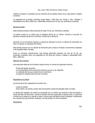 Ing. Agro. MSc Guillermo Ojeda Lòpez
rotación el liquido es impulsado por los extremos de las paletas dentro de la caja espiral y dirigido
al exterior.
La capacidad de la bomba centrífuga puede llegar a 500 litros por minuto o más. Trabajan a
velocidades entre 600 y 4000 rpm y desarrollan presiones de 3,5 Kg. por centímetros cuadrado.

Bomba de pistón
Estas bombas producen altas presiones de hasta 70 Kg. por centímetro cuadrado.
La bomba consta de un pistón que se desplaza dentro de un cilindro. Durante el recorrido de
admisión el líquido penetra en el cilindro a través de la válvula de

admisión. En el movimiento opuesto, la válvula de admisión se cierra, la válvula de compresión de
abre y el liquido es expulsado del cilindro
Esta bomba requiere de una válvula de derivación para conducir el líquido nuevamente al depósito
si las boquillas están cerradas.
Como se menciono anteriormente, esta bomba desarrolla presiones de mas de 70 Kg. por
centímetro cuadrado, tiene una capacidad de 220 litros por minuto y trabaja a velocidades entre
500 y 1000 rpm.
Selección de la bomba
Una adecuada selección de la bomba requiere tomar en cuenta los siguientes factores:
El flujo del liquido requerido
Las características de los productos químicos que van a ser utilizados
La velocidad del eje que proporciona el movimiento
La potencia requerida para accionar la bomba.

Reguladores de presión
Las funciones de los reguladores de presión son:
Limitar la presión
Evitar daños a la bomba cuando esta funcionando cuando las boquillas están cerradas.
La válvula del regulador de presión es accionada por un resorte que controla el flujo del líquido a
través del tubo de derivación. Cuando la presión aumenta superando el ajuste previo o superando
el limite de la maquina, la válvula se eleva y deriva parte del liquido hacia el deposito. Actualmente
hay mecanismos que permiten mantener una sola presión en forma constante.
Manómetros

386

 