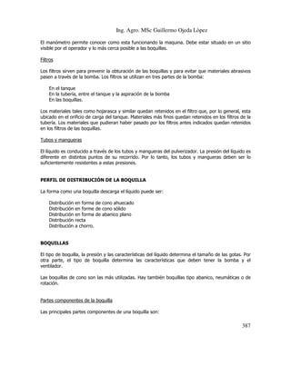 Ing. Agro. MSc Guillermo Ojeda Lòpez
El manómetro permite conocer como esta funcionando la maquina. Debe estar situado en un sitio
visible por el operador y lo más cerca posible a las boquillas.
Filtros
Los filtros sirven para prevenir la obturación de las boquillas y para evitar que materiales abrasivos
pasen a través de la bomba. Los filtros se utilizan en tres partes de la bomba:
En el tanque
En la tubería, entre el tanque y la aspiración de la bomba
En las boquillas.
Los materiales tales como hojarasca y similar quedan retenidos en el filtro que, por lo general, esta
ubicado en el orificio de carga del tanque. Materiales más finos quedan retenidos en los filtros de la
tubería. Los materiales que pudieran haber pasado por los filtros antes indicados quedan retenidos
en los filtros de las boquillas.
Tubos y mangueras
El líquido es conducido a través de los tubos y mangueras del pulverizador. La presión del líquido es
diferente en distintos puntos de su recorrido. Por lo tanto, los tubos y mangueras deben ser lo
suficientemente resistentes a estas presiones.

PERFIL DE DISTRIBUCIÓN DE LA BOQUILLA
La forma como una boquilla descarga el líquido puede ser:
Distribución
Distribución
Distribución
Distribución
Distribución

en forma de cono ahuecado
en forme de cono sólido
en forma de abanico plano
recta
a chorro.

BOQUILLAS
El tipo de boquilla, la presión y las características del líquido determina el tamaño de las gotas. Por
otra parte, el tipo de boquilla determina las características que deben tener la bomba y el
ventilador.
Las boquillas de cono son las más utilizadas. Hay también boquillas tipo abanico, neumáticas o de
rotación.

Partes componentes de la boquilla
Las principales partes componentes de una boquilla son:

387

 