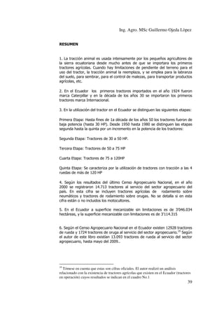 Ing. Agro. MSc Guillermo Ojeda Lòpez
RESUMEN

1. La tracción animal es usada intensamente por los pequeños agricultores de
la sierra ecuatoriana desde mucho antes de que se importara los primeros
tractores agrícolas. Cuando hay limitaciones de pendiente del terreno para el
uso del tractor, la tracción animal la reemplaza, y se emplea para la labranza
del suelo, para sembrar, para el control de malezas, para transportar productos
agrícolas, etc.
2. En el Ecuador los primeros tractores importados en el año 1924 fueron
marca Caterpillar y en la década de los años 30 se importaron los primeros
tractores marca Internacional.
3. En la utilización del tractor en el Ecuador se distinguen las siguientes etapas:
Primera Etapa: Hasta fines de 1a década de los años 50 los tractores fueron de
baja potencia (hasta 30 HP). Desde 1950 hasta 1980 se distinguen las etapas
segunda hasta la quinta por un incremento en la potencia de los tractores:
Segunda Etapa: Tractores de 30 a 50 HP.
Tercera Etapa: Tractores de 50 a 75 HP
Cuarta Etapa: Tractores de 75 a 120HP
Quinta Etapa: Se caracteriza por la utilización de tractores con tracción a las 4
ruedas de más de 120 HP
4. Según los resultados del último Censo Agropecuario Nacional, en el año
2000 se registraron 14.713 tractores al servicio del sector agropecuario del
país. En esta cifra se incluyen tractores agrícolas de rodamiento sobre
neumáticos y tractores de rodamiento sobre orugas. No se detalla si en esta
cifra están o no incluidos los motocultores.
5. En el Ecuador a superficie mecanizable sin limitaciones es de 3’046.034
hectáreas, y la superficie mecanizable con limitaciones es de 3’114.315

6. Según el Censo Agropecuario Nacional en el Ecuador existen 12928 tractores
de rueda y 1724 tractores de oruga al servicio del sector agropecuario.19 Según
el autor de este libro existían 13.093 tractores de rueda al servicio del sector
agropecuario, hasta mayo del 2009..

19

Tómese en cuenta que estas son cifras oficiales. El autor realizó un análisis
relacionado con la existencia de tractores agrícolas que existen en el Ecuador (tractores
en operación) cuyos resultados se indican en el cuadro No.1

39

 